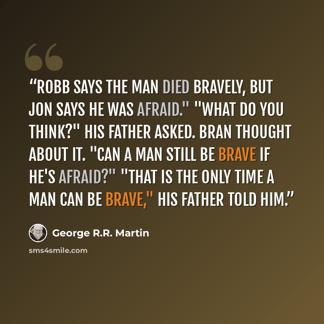 “Robb says the man died bravely, but Jon says he was afraid." "What do you think?" his father asked. Bran thought about it. "can a man still be brave if he's afraid?" "That is the only time a man can be brave," his father told him.” quote by George R.R. Martin