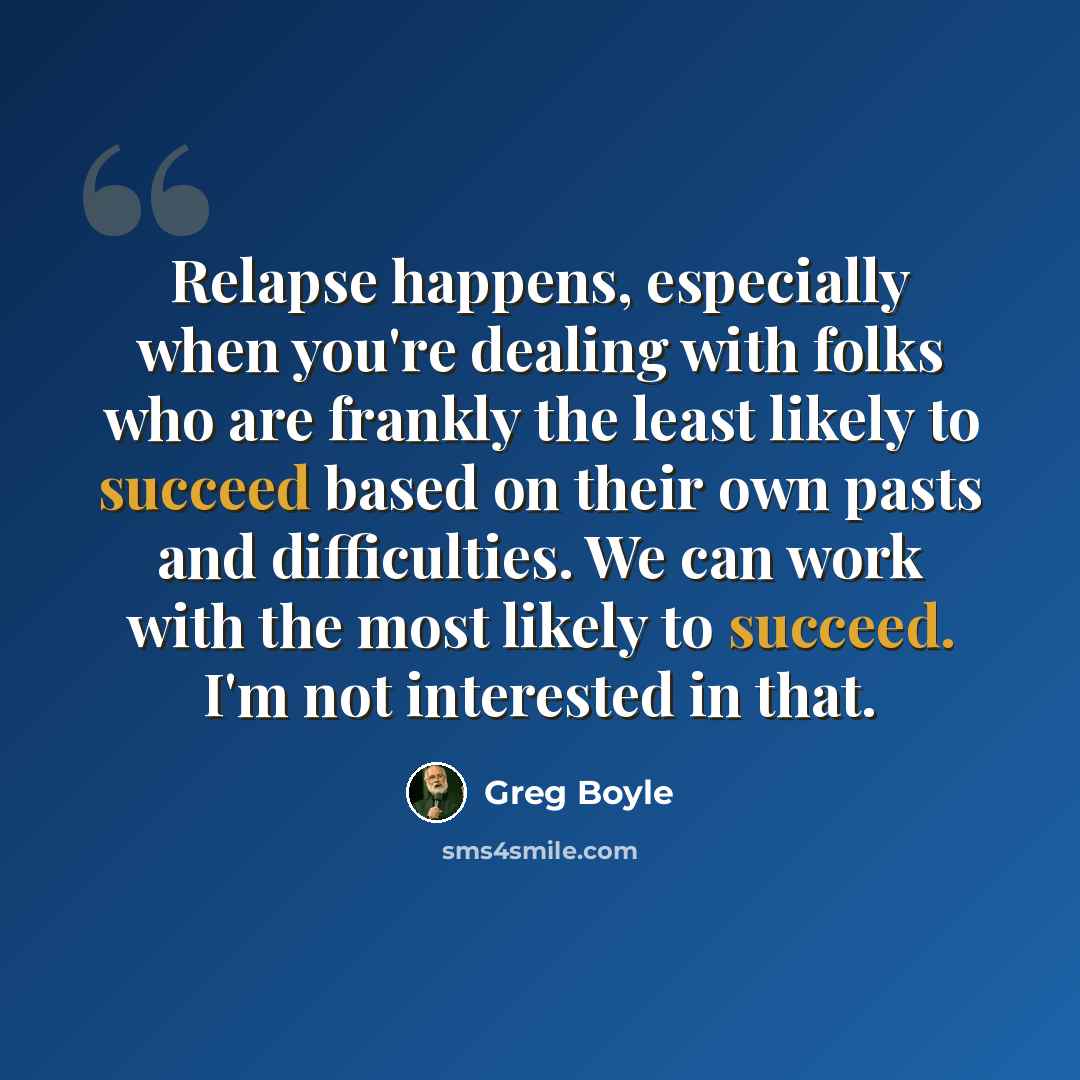 “Relapse happens, especially when you're dealing with folks who are frankly the least likely to succeed based on their own pasts and difficulties. We can work with the most likely to succeed. I'm not interested in that.” quote by Greg Boyle