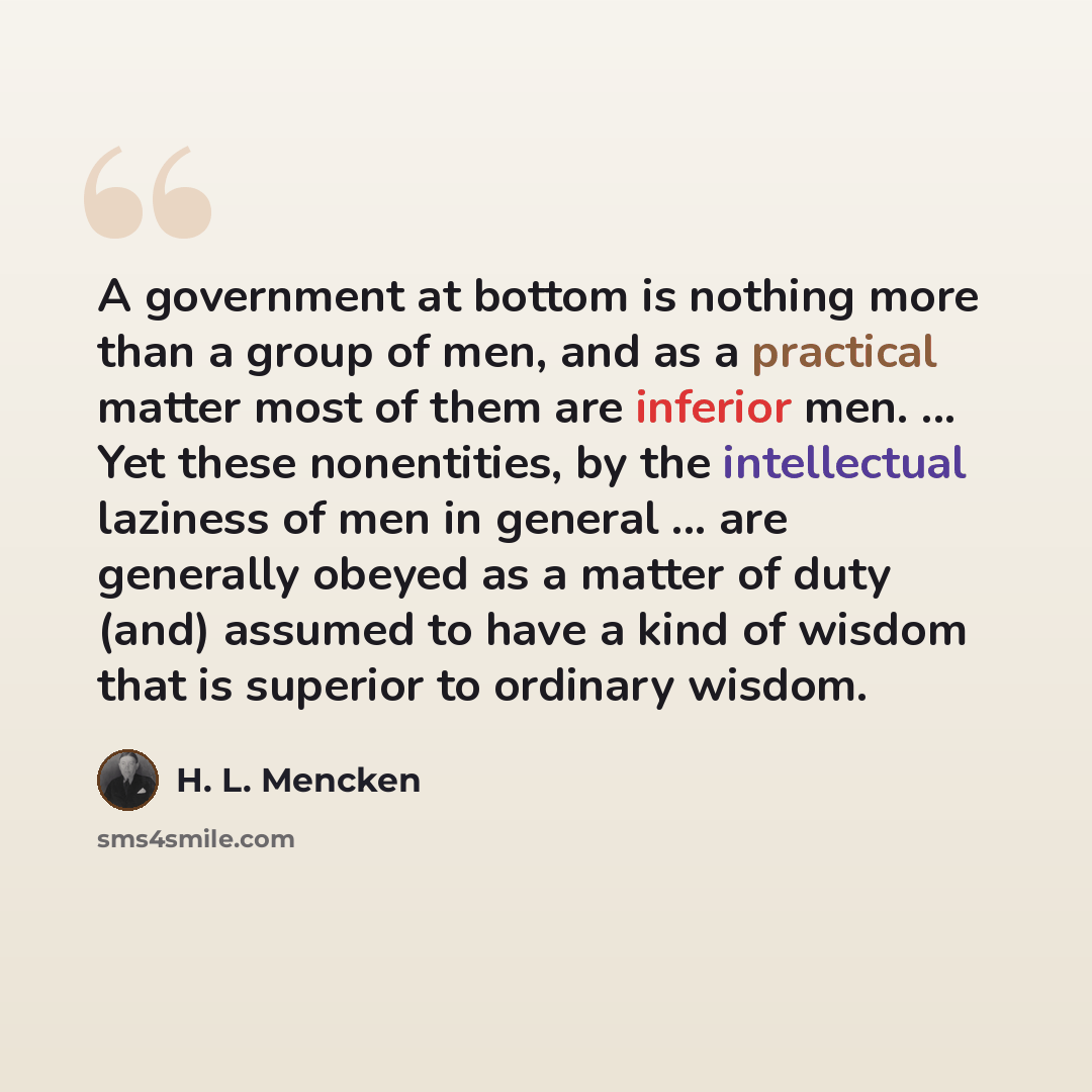 “A government at bottom is nothing more than a group of men, and as a practical matter most of them are inferior men. ... Yet these nonentities, by the intellectual laziness of men in general ... are generally obeyed as a matter of duty (and) assumed to have a kind of wisdom that is superior to…” quote by H. L. Mencken