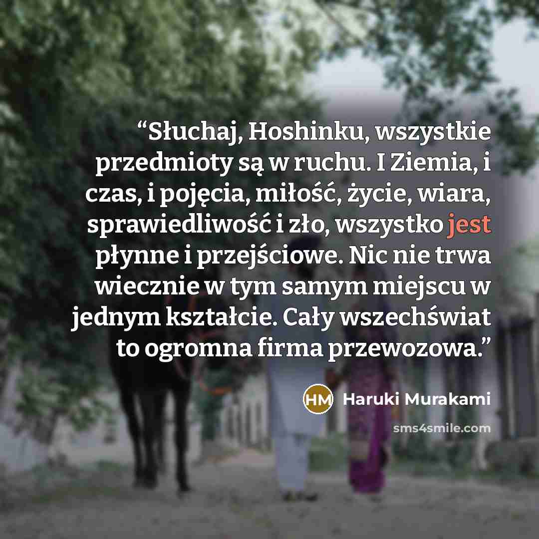 “Słuchaj, Hoshinku, wszystkie przedmioty są w ruchu. I Ziemia, i czas, i pojęcia, miłość, życie, wiara, sprawiedliwość i zło, wszystko jest płynne i przejściowe. Nic nie trwa wiecznie w tym samym miejscu w jednym kształcie. Cały wszechświat to ogromna firma przewozowa.” quote by Haruki Murakami