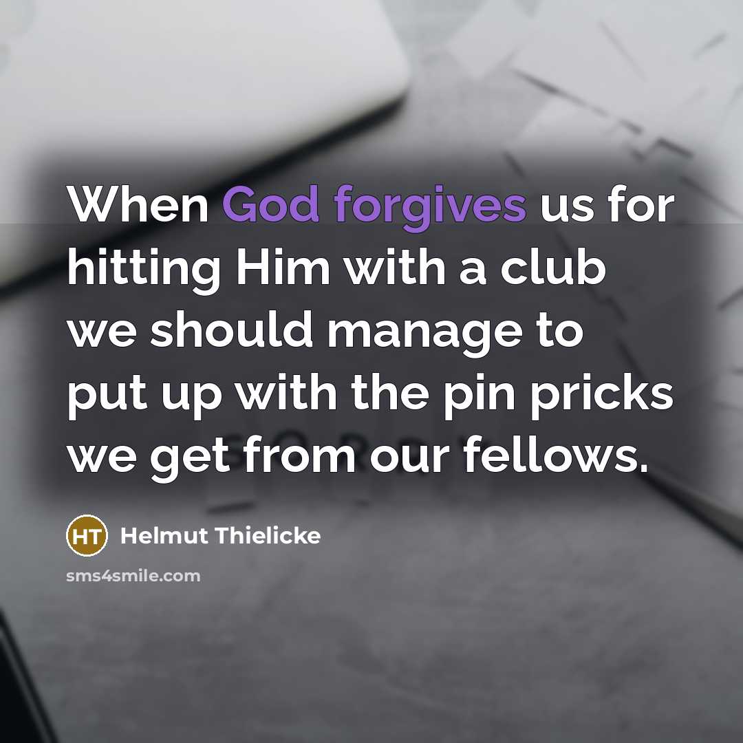 “When God forgives us for hitting Him with a club we should manage to put up with the pin pricks we get from our fellows.” quote by Helmut Thielicke