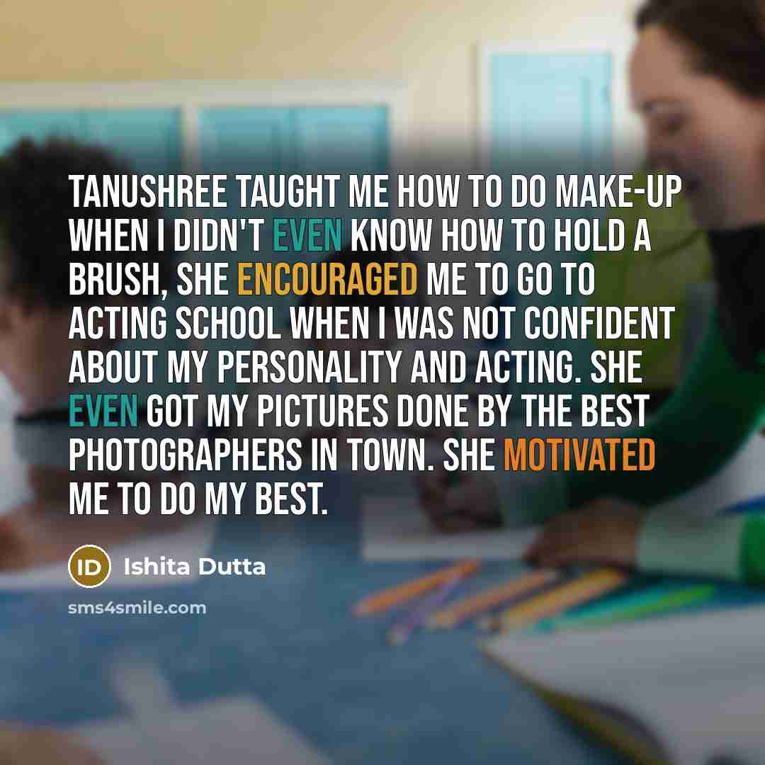 “Tanushree taught me how to do make-up when I didn't even know how to hold a brush, She encouraged me to go to acting school when I was not confident about my personality and acting. She even got my pictures done by the best photographers in town. She motivated me to do my best.” quote by Ishita Dutta