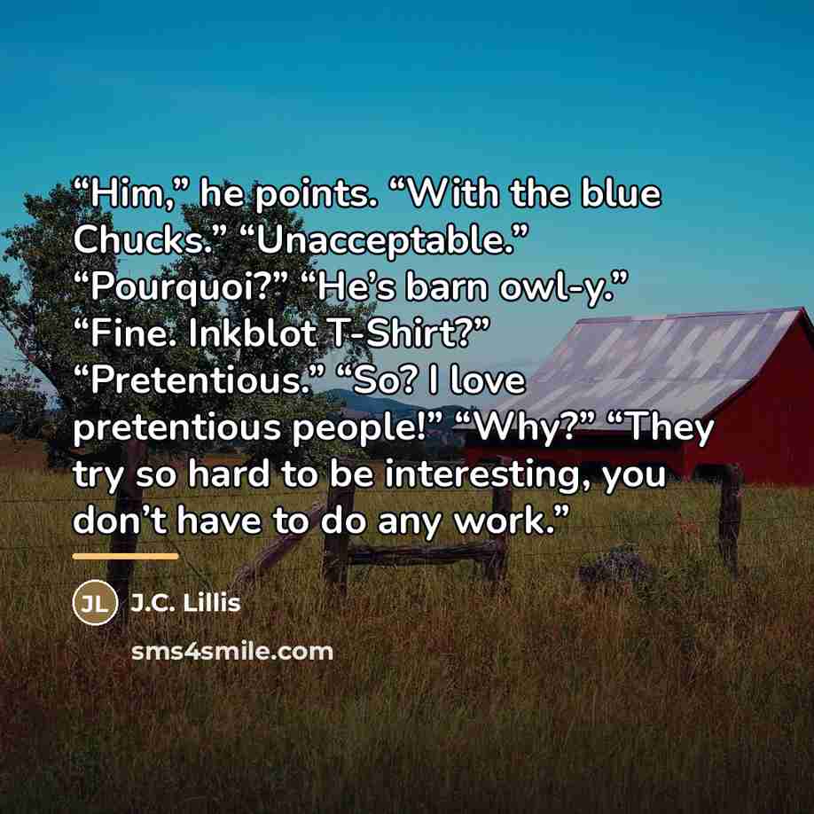 “Him,” he points. “With the blue Chucks.” “Unacceptable.” “Pourquoi?” “He’s barn owl-y.” “Fine. Inkblot T-Shirt?” “Pretentious.” “So? I love pretentious people!” “Why?” “They try so hard to be interesting, you don’t have to do any work.” quote by J.C. Lillis