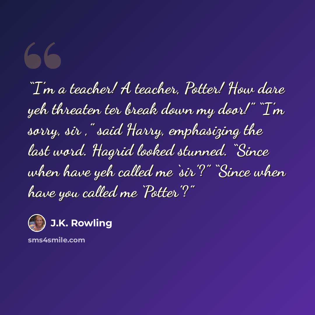“I’m a teacher! A teacher, Potter! How dare yeh threaten ter break down my door!” “I’m sorry, sir ,” said Harry, emphasizing the last word. Hagrid looked stunned. “Since when have yeh called me ‘sir’?” “Since when have you called me ‘Potter’?” quote by J.K. Rowling