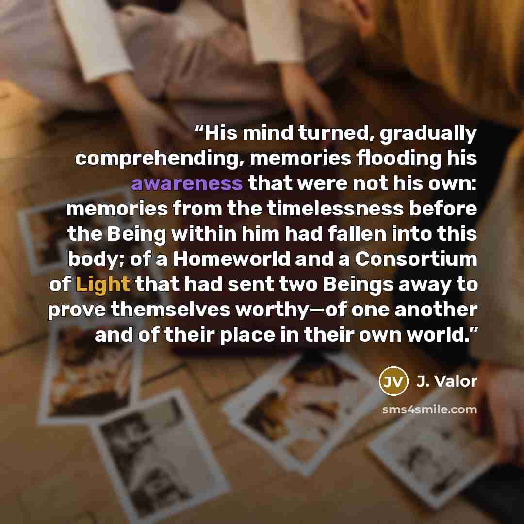 “His mind turned, gradually comprehending, memories flooding his awareness that were not his own: memories from the timelessness before the Being within him had fallen into this body; of a Homeworld and a Consortium of Light that had sent two Beings away to prove themselves worthy—of one another…” quote by J. Valor