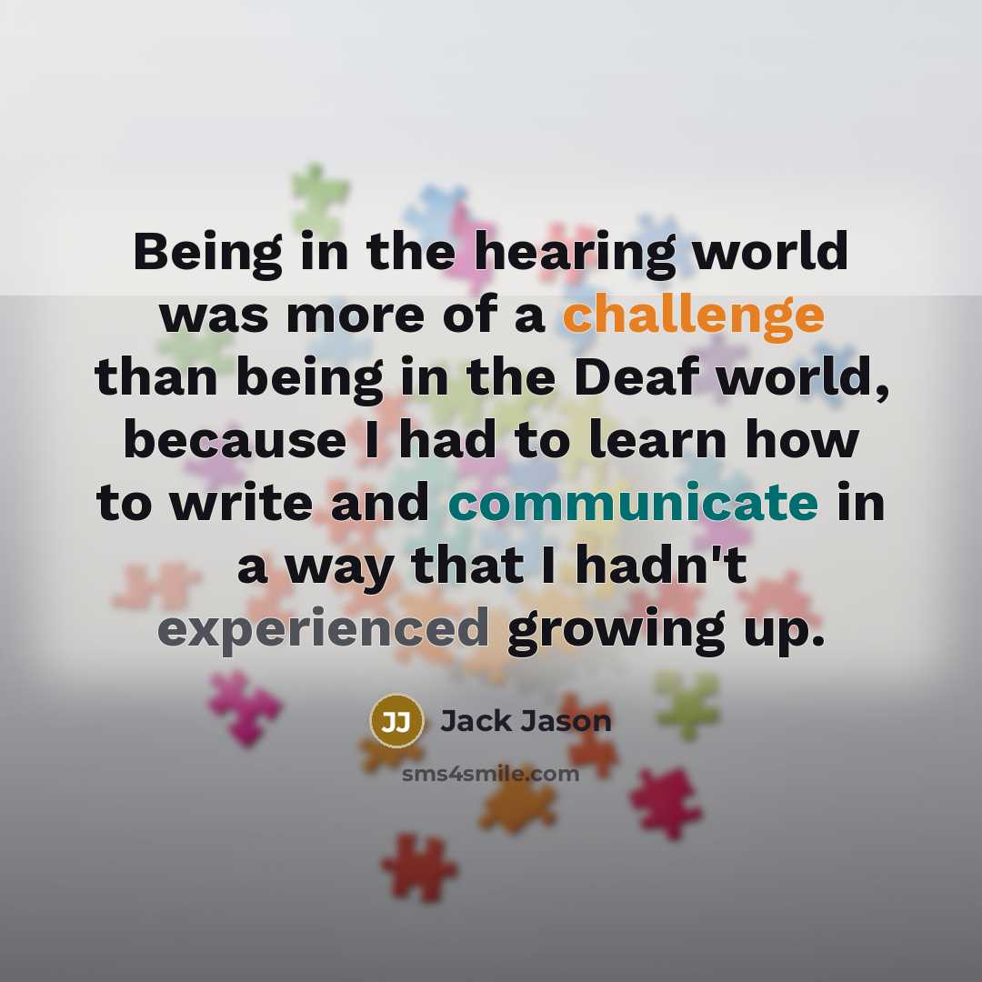 “Being in the hearing world was more of a challenge than being in the Deaf world, because I had to learn how to write and communicate in a way that I hadn't experienced growing up.” quote by Jack Jason