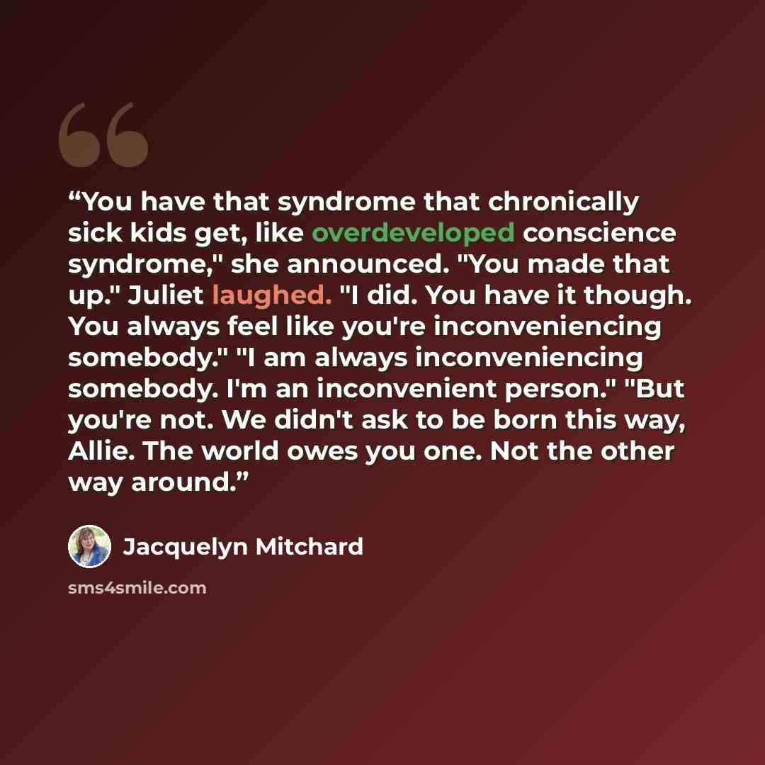 “You have that syndrome that chronically sick kids get, like overdeveloped conscience syndrome," she announced. "You made that up." Juliet laughed. "I did. You have it though. You always feel like you're inconveniencing somebody." "I am always inconveniencing somebody. I'm an inconvenient person."…” quote by Jacquelyn Mitchard