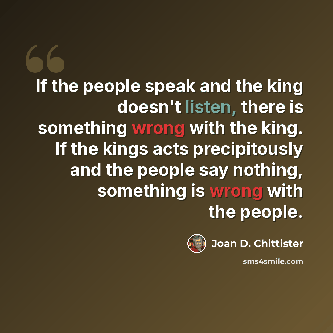 “If the people speak and the king doesn't listen, there is something wrong with the king. If the kings acts precipitously and the people say nothing, something is wrong with the people.” quote by Joan D. Chittister