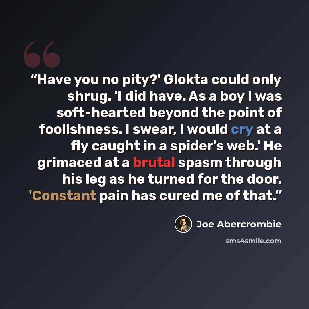 “Have you no pity?' Glokta could only shrug. 'I did have. As a boy I was soft-hearted beyond the point of foolishness. I swear, I would cry at a fly caught in a spider's web.' He grimaced at a brutal spasm through his leg as he turned for the door. 'Constant pain has cured me of that.” quote by Joe Abercrombie