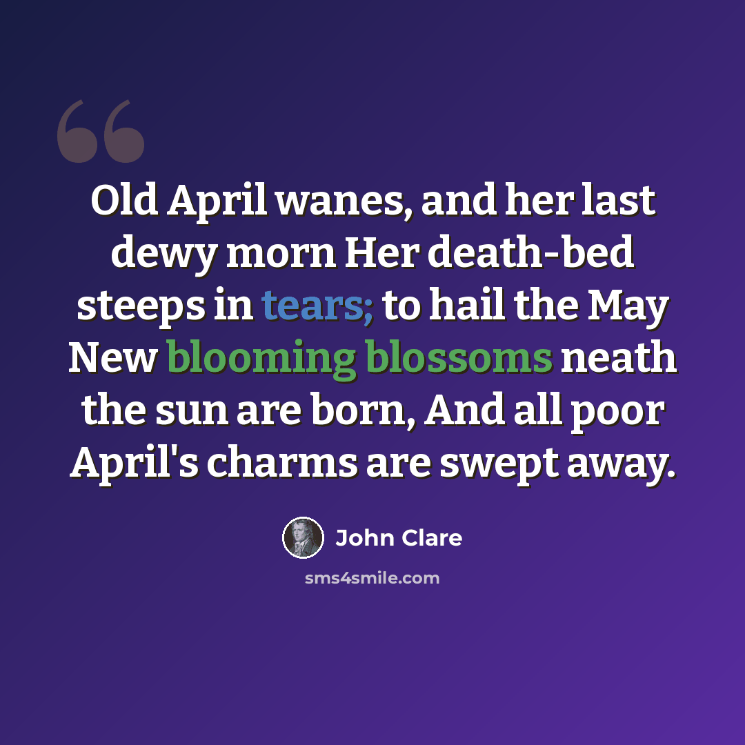 “Old April wanes, and her last dewy morn Her death-bed steeps in tears; to hail the May New blooming blossoms neath the sun are born, And all poor April's charms are swept away.” quote by John Clare