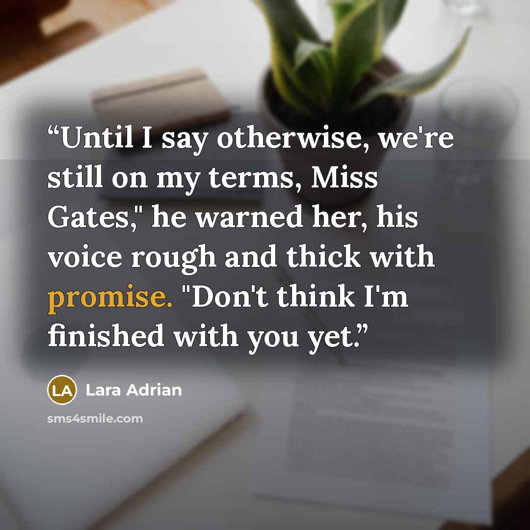 “Until I say otherwise, we're still on my terms, Miss Gates," he warned her, his voice rough and thick with promise. "Don't think I'm finished with you yet.” quote by Lara Adrian