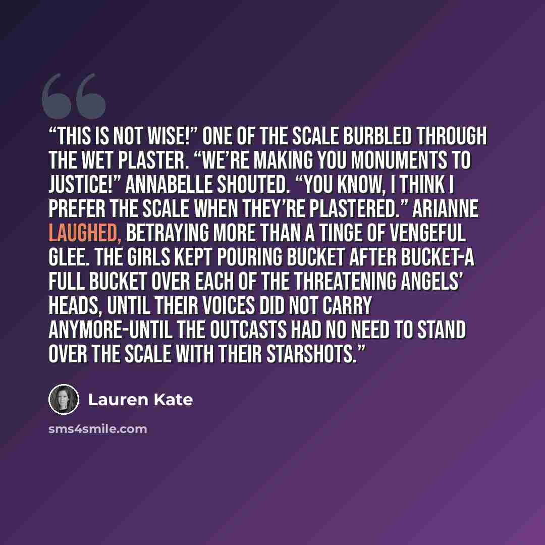 “This is not wise!” one of the Scale burbled through the wet plaster. “We’re making you monuments to Justice!” Annabelle shouted. “You know, I think I prefer the Scale when they’re plastered.” Arianne laughed, betraying more than a tinge of vengeful glee. The girls kept pouring bucket after…” quote by Lauren Kate