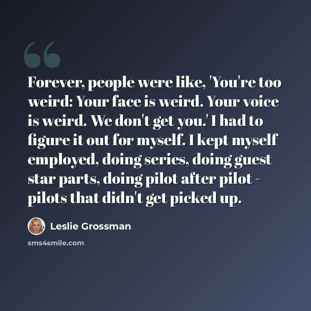 “Forever, people were like, 'You're too weird: Your face is weird. Your voice is weird. We don't get you.' I had to figure it out for myself. I kept myself employed, doing series, doing guest star parts, doing pilot after pilot - pilots that didn't get picked up.” quote by Leslie Grossman