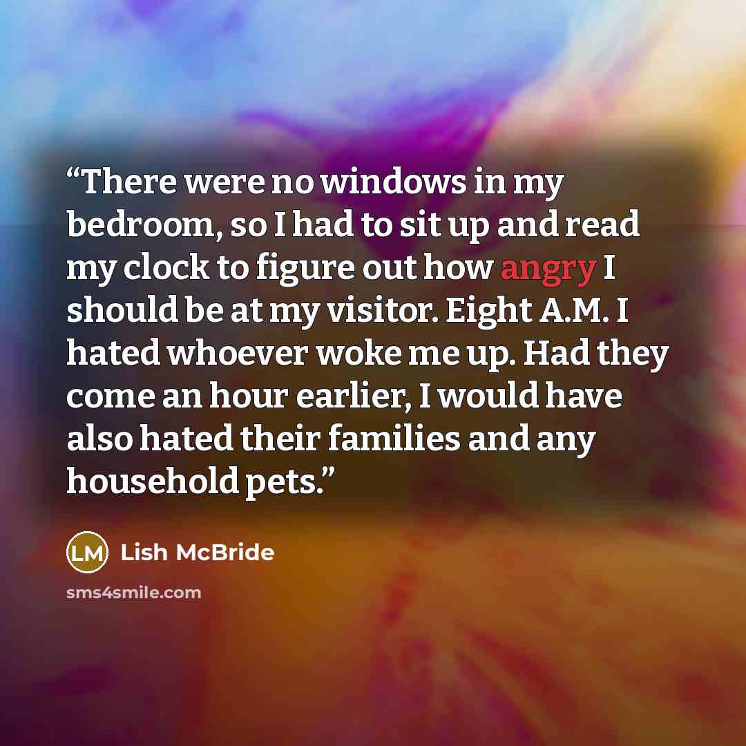 “There were no windows in my bedroom, so I had to sit up and read my clock to figure out how angry I should be at my visitor. Eight A.M. I hated whoever woke me up. Had they come an hour earlier, I would have also hated their families and any household pets.” quote by Lish McBride