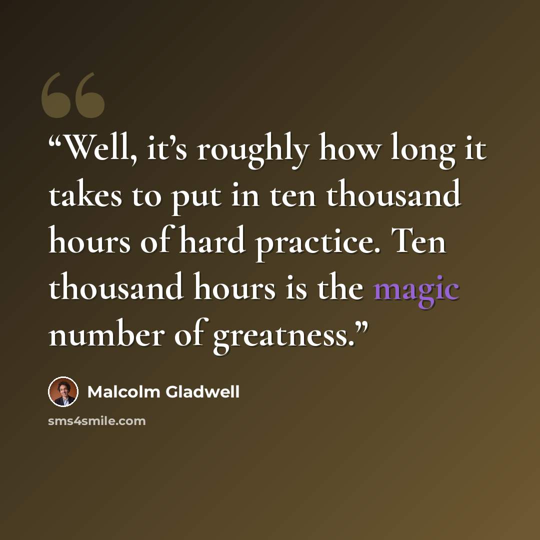 “Well, it’s roughly how long it takes to put in ten thousand hours of hard practice. Ten thousand hours is the magic number of greatness.” quote by Malcolm Gladwell