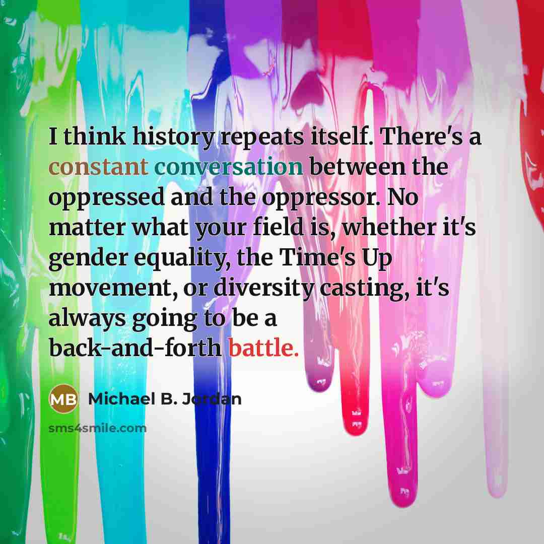 “I think history repeats itself. There's a constant conversation between the oppressed and the oppressor. No matter what your field is, whether it's gender equality, the Time's Up movement, or diversity casting, it's always going to be a back-and-forth battle.” quote by Michael B. Jordan