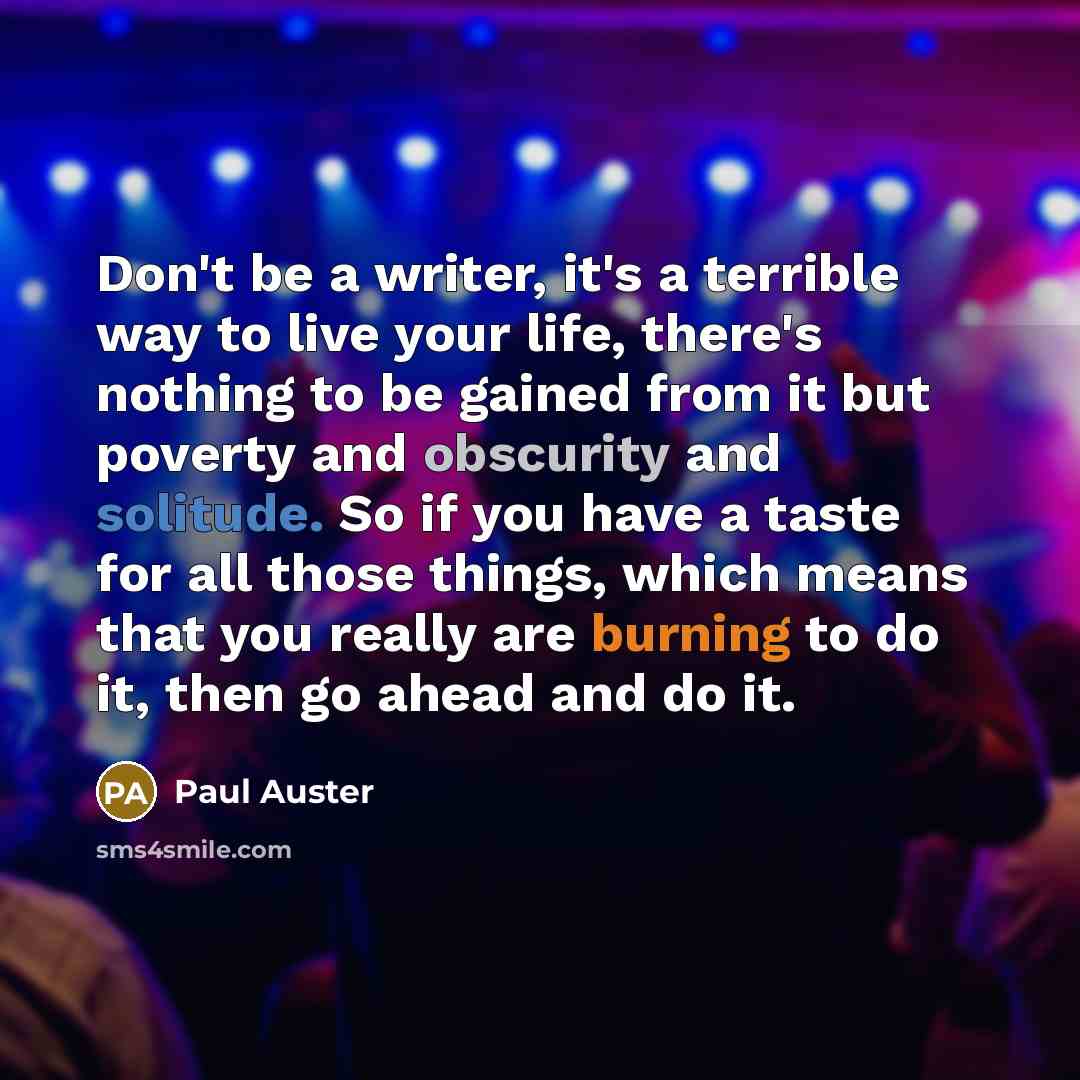 “Don't be a writer, it's a terrible way to live your life, there's nothing to be gained from it but poverty and obscurity and solitude. So if you have a taste for all those things, which means that you really are burning to do it, then go ahead and do it.” quote by Paul Auster
