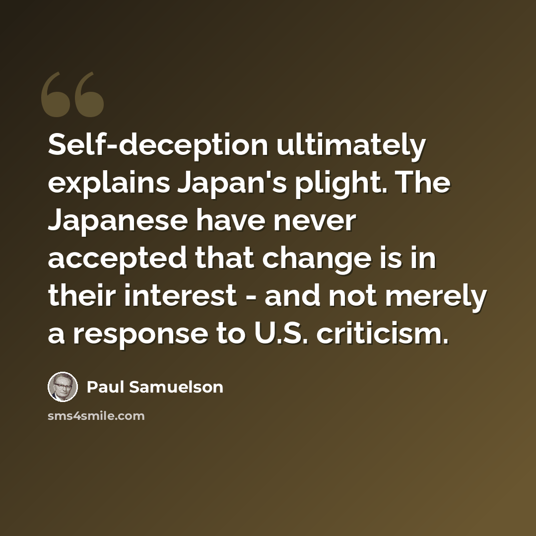 “Self-deception ultimately explains Japan's plight. The Japanese have never accepted that change is in their interest - and not merely a response to U.S. criticism.” quote by Paul Samuelson