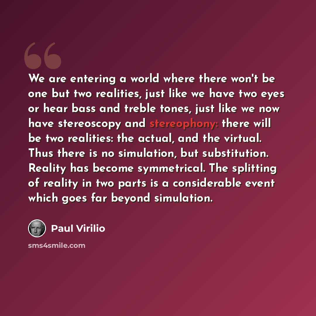 “We are entering a world where there won't be one but two realities, just like we have two eyes or hear bass and treble tones, just like we now have stereoscopy and stereophony: there will be two realities: the actual, and the virtual. Thus there is no simulation, but substitution. Reality has…” quote by Paul Virilio