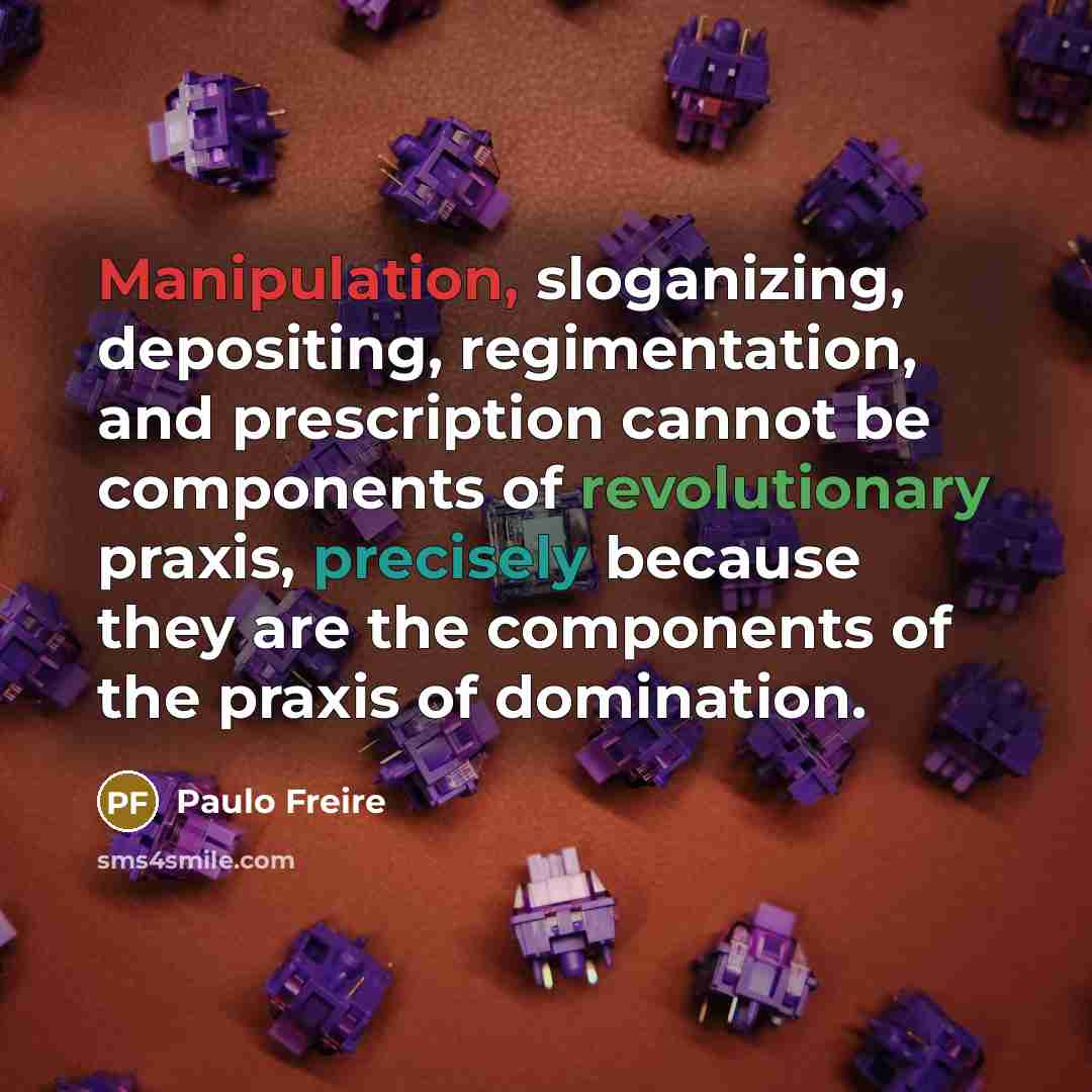 “Manipulation, sloganizing, depositing, regimentation, and prescription cannot be components of revolutionary praxis, precisely because they are the components of the praxis of domination.” quote by Paulo Freire