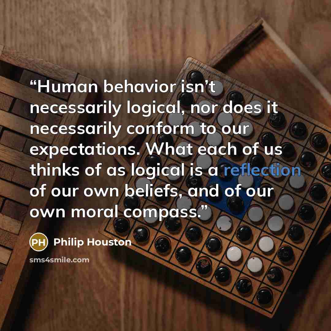 “Human behavior isn’t necessarily logical, nor does it necessarily conform to our expectations. What each of us thinks of as logical is a reflection of our own beliefs, and of our own moral compass.” quote by Philip Houston