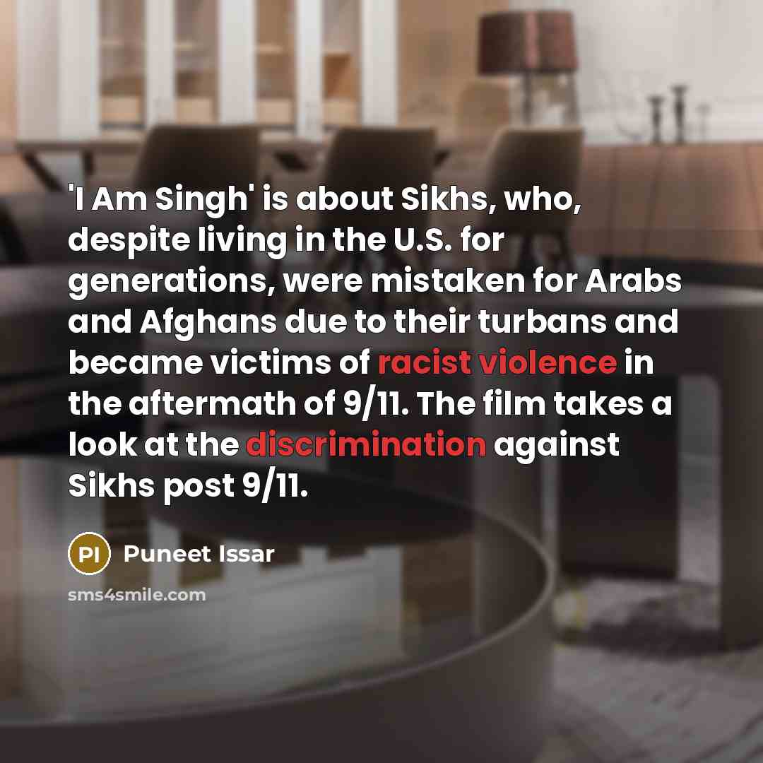 “'I Am Singh' is about Sikhs, who, despite living in the U.S. for generations, were mistaken for Arabs and Afghans due to their turbans and became victims of racist violence in the aftermath of 9/11. The film takes a look at the discrimination against Sikhs post 9/11.” quote by Puneet Issar