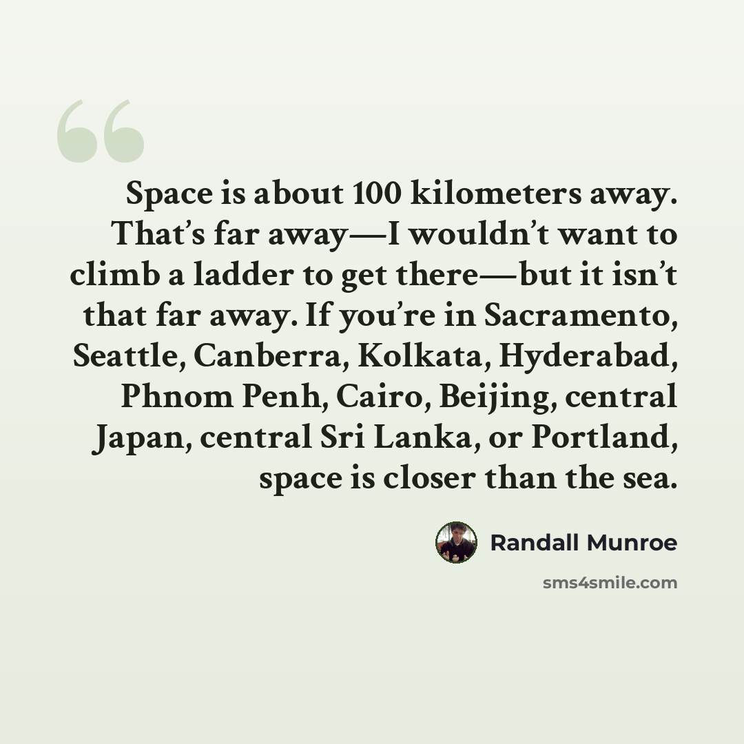 “Space is about 100 kilometers away. That’s far away—I wouldn’t want to climb a ladder to get there—but it isn’t that far away. If you’re in Sacramento, Seattle, Canberra, Kolkata, Hyderabad, Phnom Penh, Cairo, Beijing, central Japan, central Sri Lanka, or Portland, space is closer than the sea.” quote by Randall Munroe