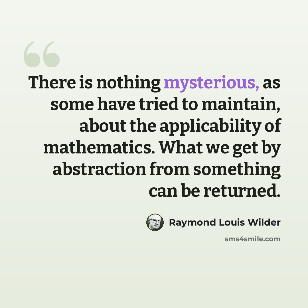 “There is nothing mysterious, as some have tried to maintain, about the applicability of mathematics. What we get by abstraction from something can be returned.” quote by Raymond Louis Wilder