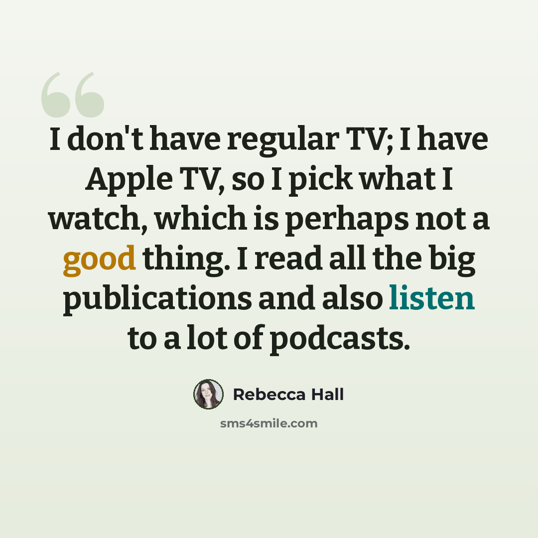 “I don't have regular TV; I have Apple TV, so I pick what I watch, which is perhaps not a good thing. I read all the big publications and also listen to a lot of podcasts.” quote by Rebecca Hall