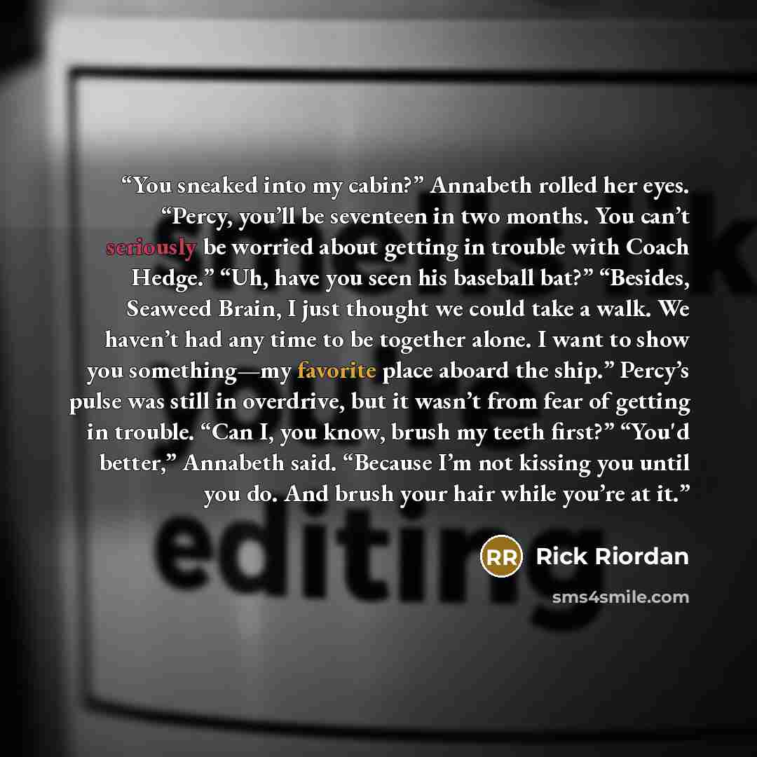 “You sneaked into my cabin?” Annabeth rolled her eyes. “Percy, you’ll be seventeen in two months. You can’t seriously be worried about getting in trouble with Coach Hedge.” “Uh, have you seen his baseball bat?” “Besides, Seaweed Brain, I just thought we could take a walk. We haven’t had any time to…” quote by Rick Riordan