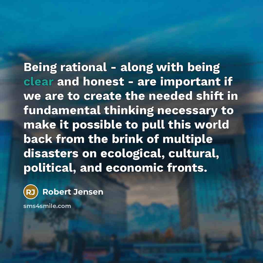 “Being rational - along with being clear and honest - are important if we are to create the needed shift in fundamental thinking necessary to make it possible to pull this world back from the brink of multiple disasters on ecological, cultural, political, and economic fronts.” quote by Robert Jensen