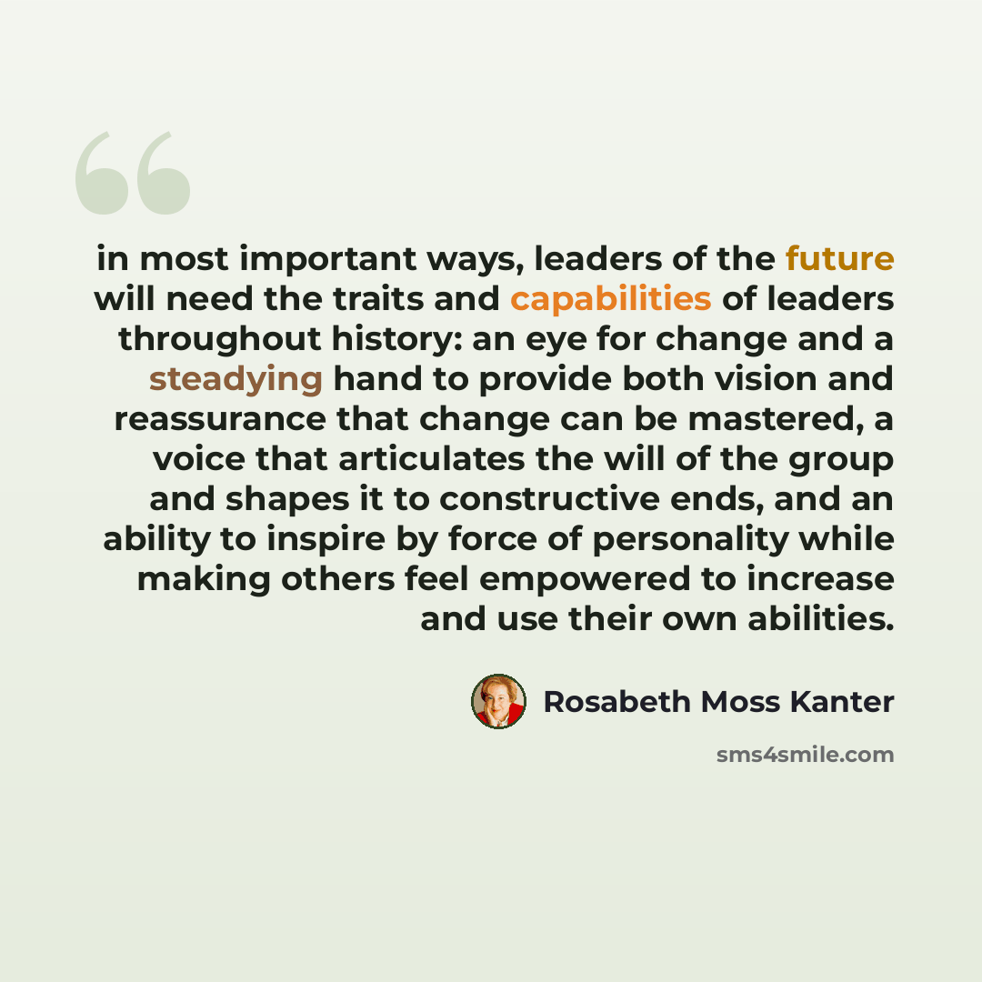 “in most important ways, leaders of the future will need the traits and capabilities of leaders throughout history: an eye for change and a steadying hand to provide both vision and reassurance that change can be mastered, a voice that articulates the will of the group and shapes it to constructive…” quote by Rosabeth Moss Kanter