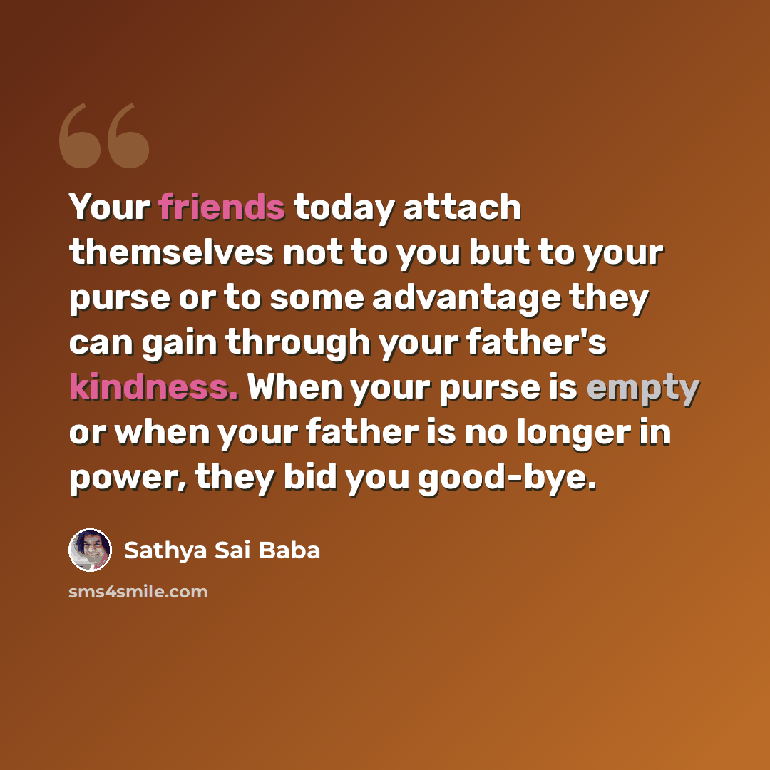 “Your friends today attach themselves not to you but to your purse or to some advantage they can gain through your father's kindness. When your purse is empty or when your father is no longer in power, they bid you good-bye.” quote by Sathya Sai Baba