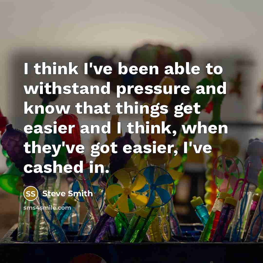 “I think I've been able to withstand pressure and know that things get easier and I think, when they've got easier, I've cashed in.” quote by Steve Smith