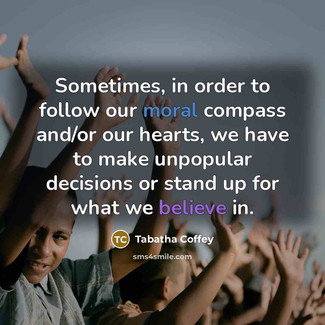 “Sometimes, in order to follow our moral compass and/or our hearts, we have to make unpopular decisions or stand up for what we believe in.” quote by Tabatha Coffey
