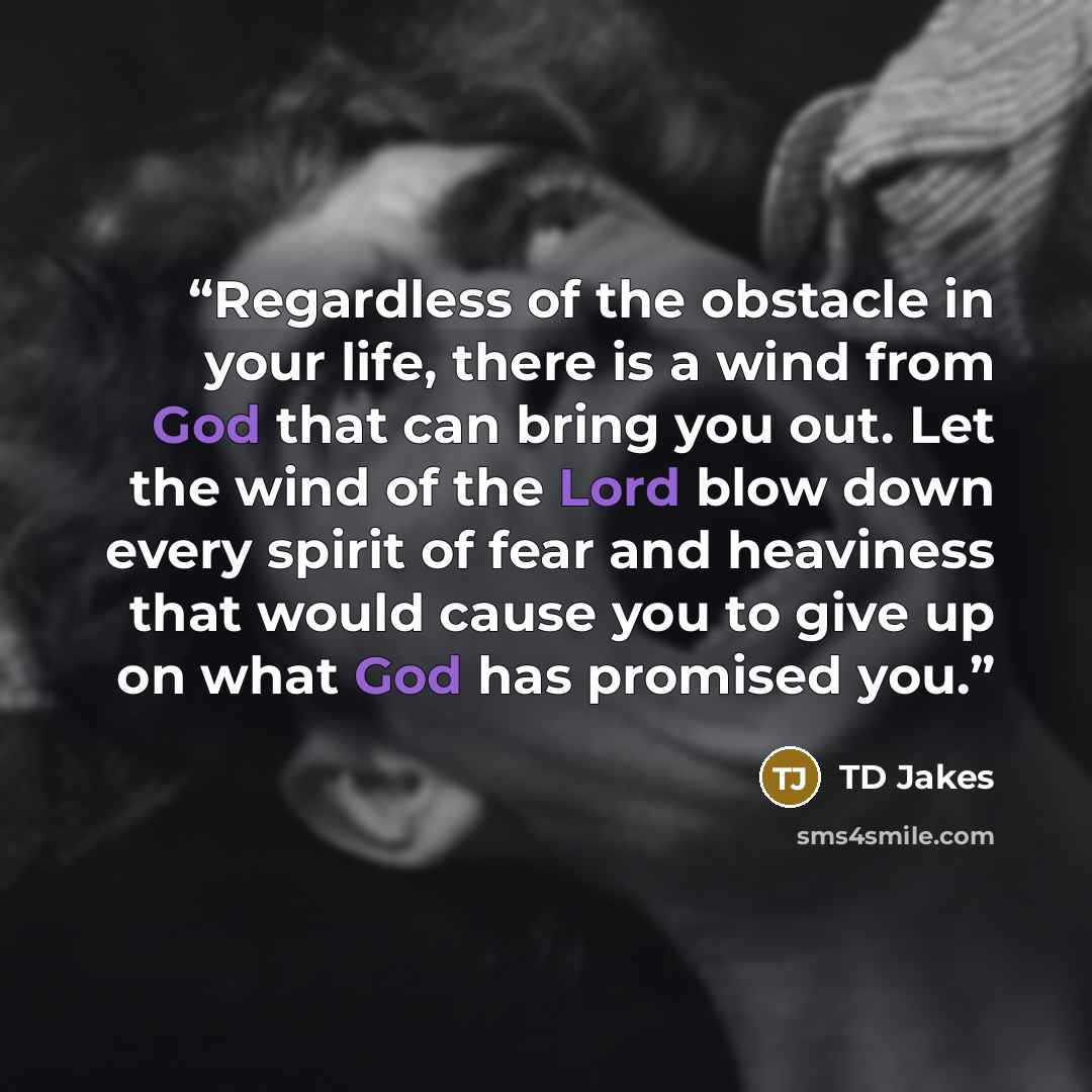 “Regardless of the obstacle in your life, there is a wind from God that can bring you out. Let the wind of the Lord blow down every spirit of fear and heaviness that would cause you to give up on what God has promised you.” quote by TD Jakes