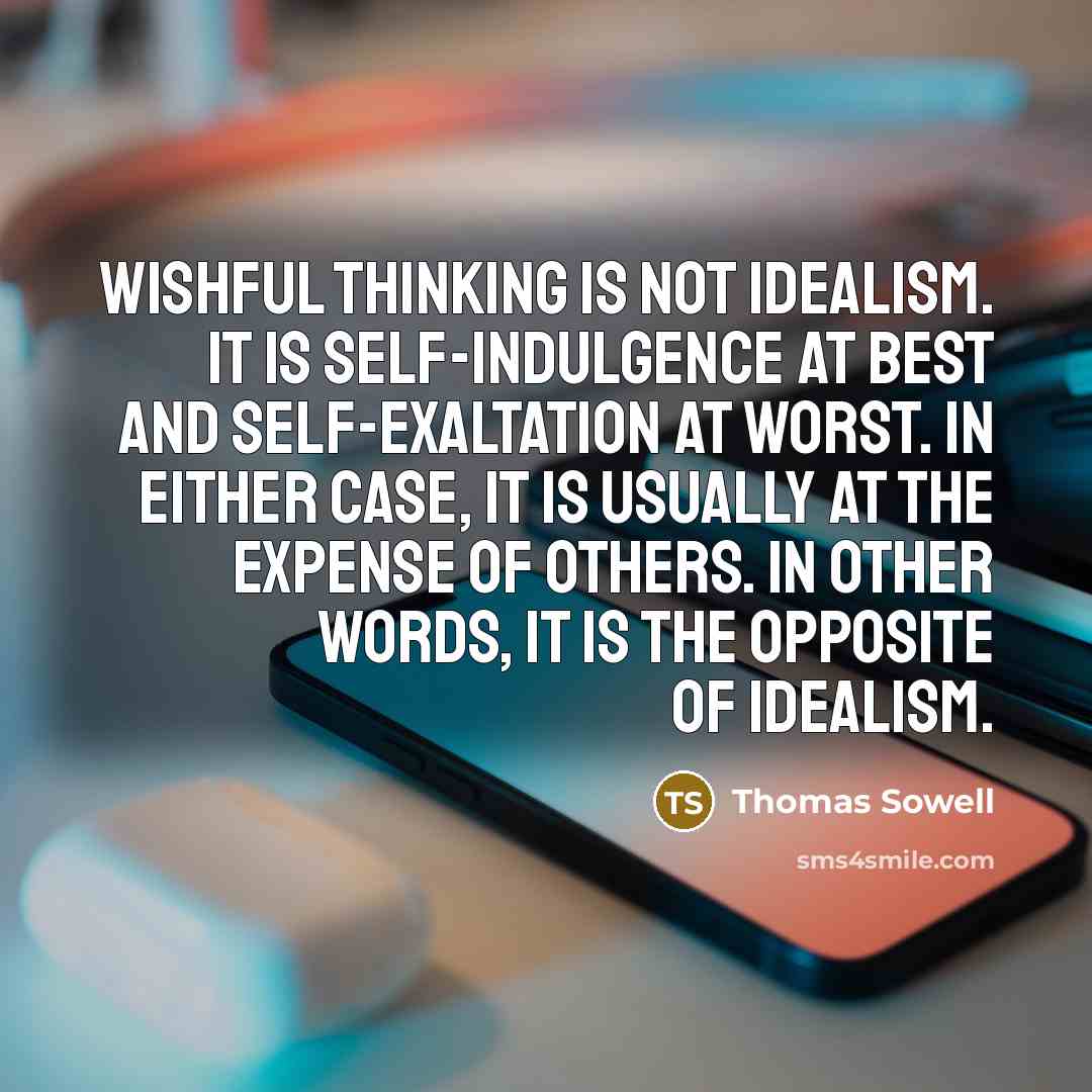 “Wishful thinking is not idealism. It is self-indulgence at best and self-exaltation at worst. In either case, it is usually at the expense of others. In other words, it is the opposite of idealism.” quote by Thomas Sowell
