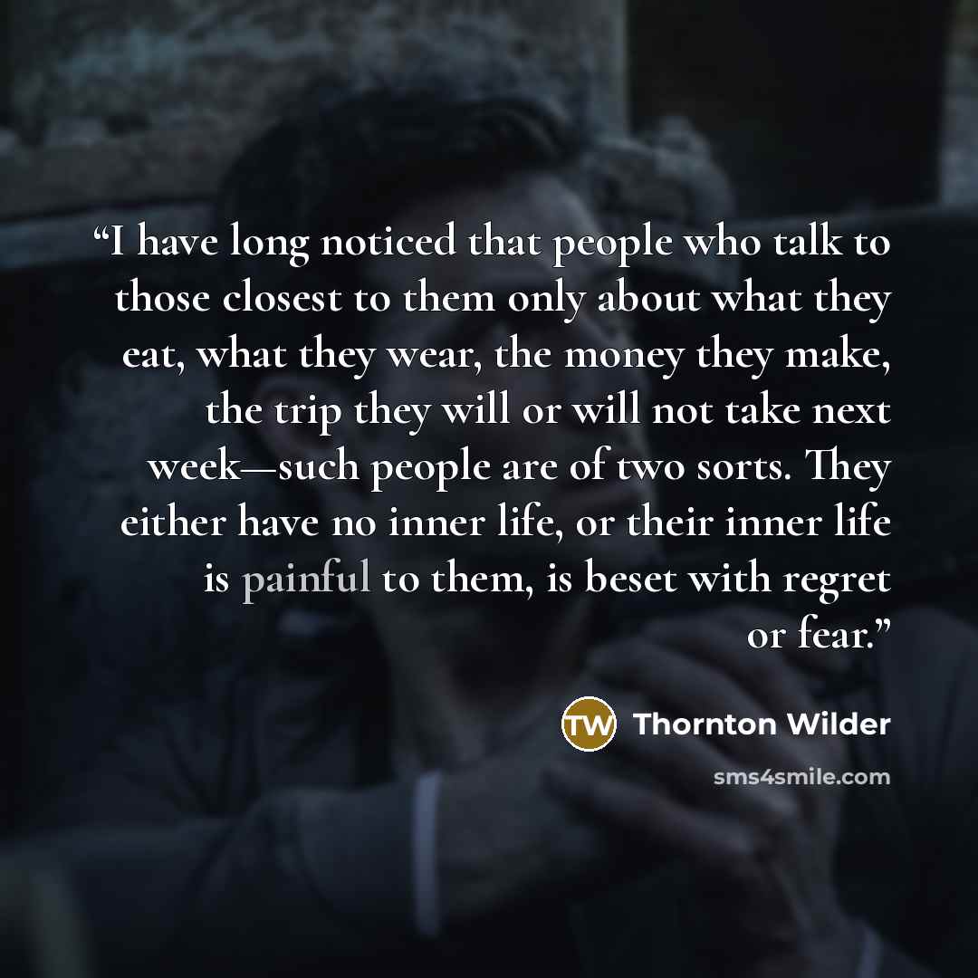 “I have long noticed that people who talk to those closest to them only about what they eat, what they wear, the money they make, the trip they will or will not take next week—such people are of two sorts. They either have no inner life, or their inner life is painful to them, is beset with regret…” quote by Thornton Wilder