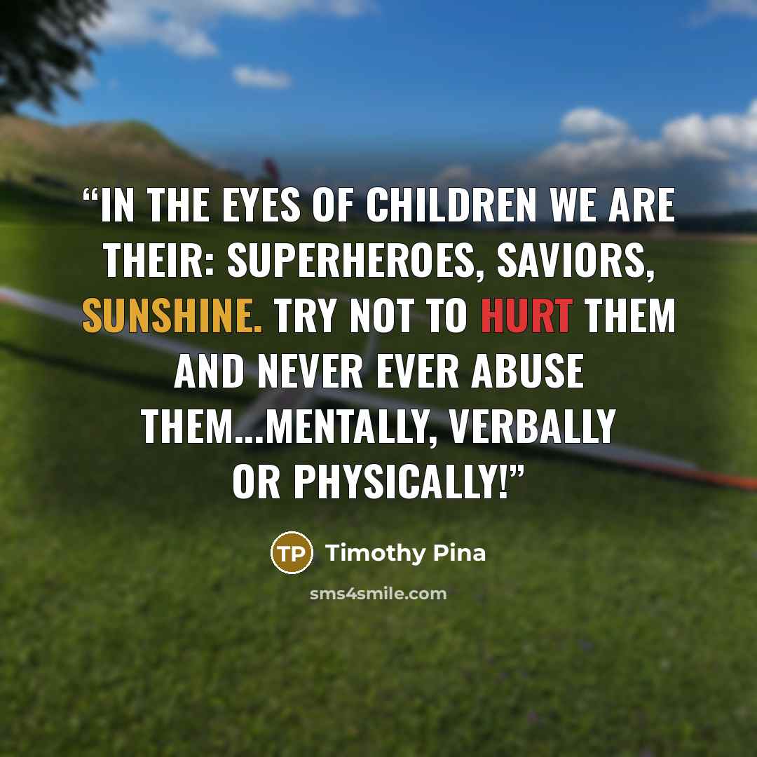 “In the eyes of children we are their: Superheroes, Saviors, Sunshine. Try not to hurt them and never ever abuse them...mentally, verbally or physically!” quote by Timothy Pina