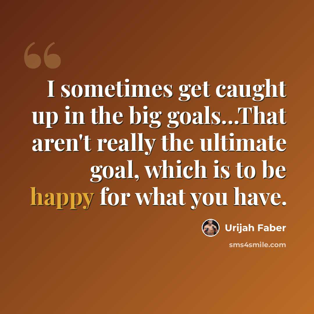 “I sometimes get caught up in the big goals...That aren't really the ultimate goal, which is to be happy for what you have.” quote by Urijah Faber
