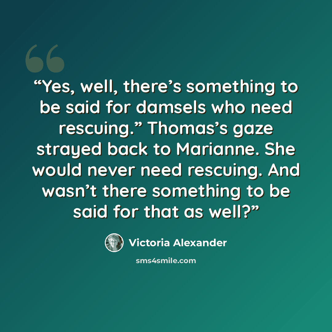 “Yes, well, there’s something to be said for damsels who need rescuing.” Thomas’s gaze strayed back to Marianne. She would never need rescuing. And wasn’t there something to be said for that as well?” quote by Victoria Alexander