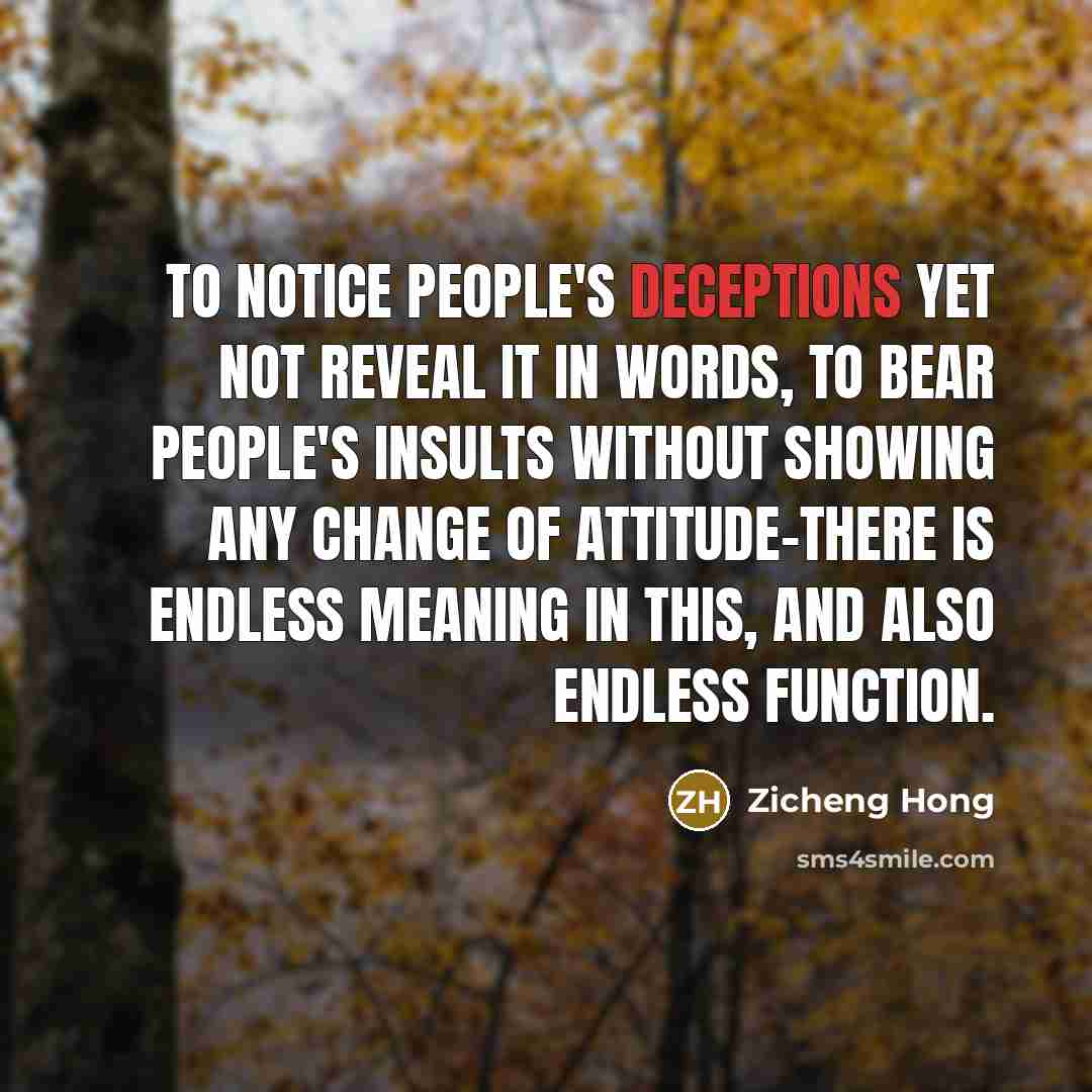 “To notice people's deceptions yet not reveal it in words, to bear people's insults without showing any change of attitude-there is endless meaning in this, and also endless function.” quote by Zicheng Hong