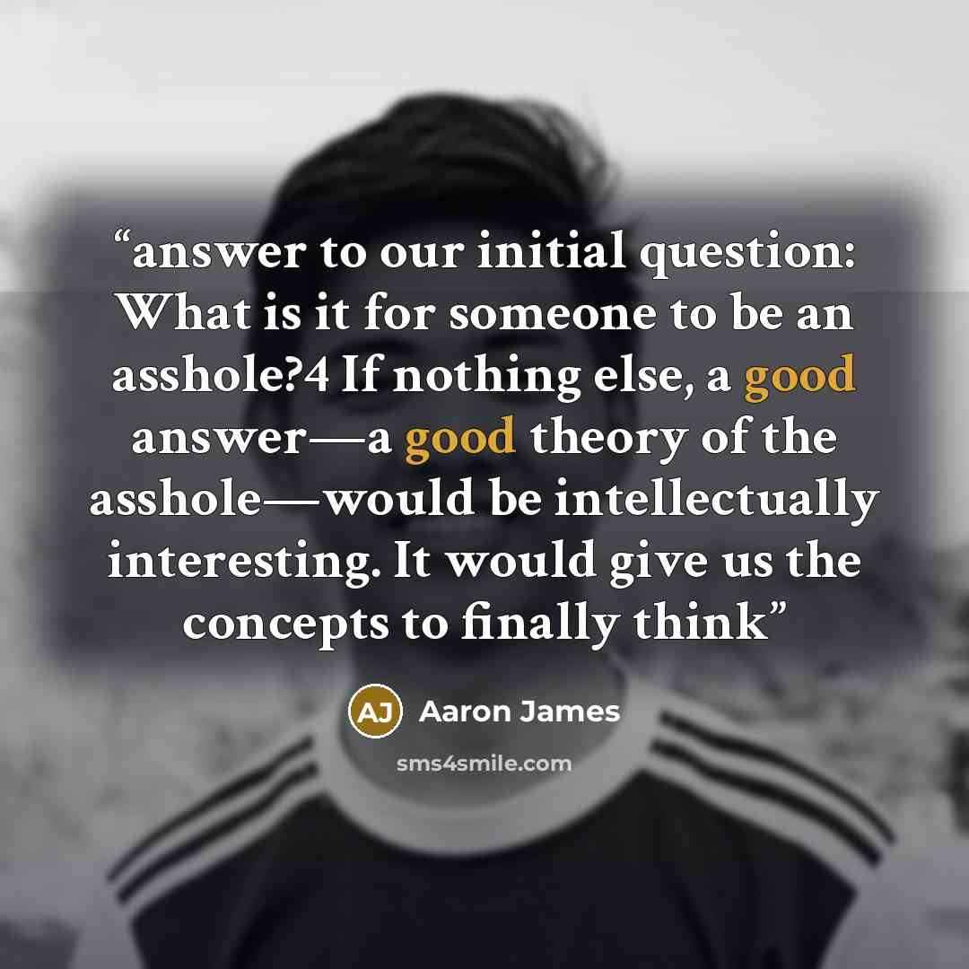 “answer to our initial question: What is it for someone to be an asshole?4 If nothing else, a good answer—a good theory of the asshole—would be intellectually interesting. It would give us the concepts to finally think” quote by Aaron James