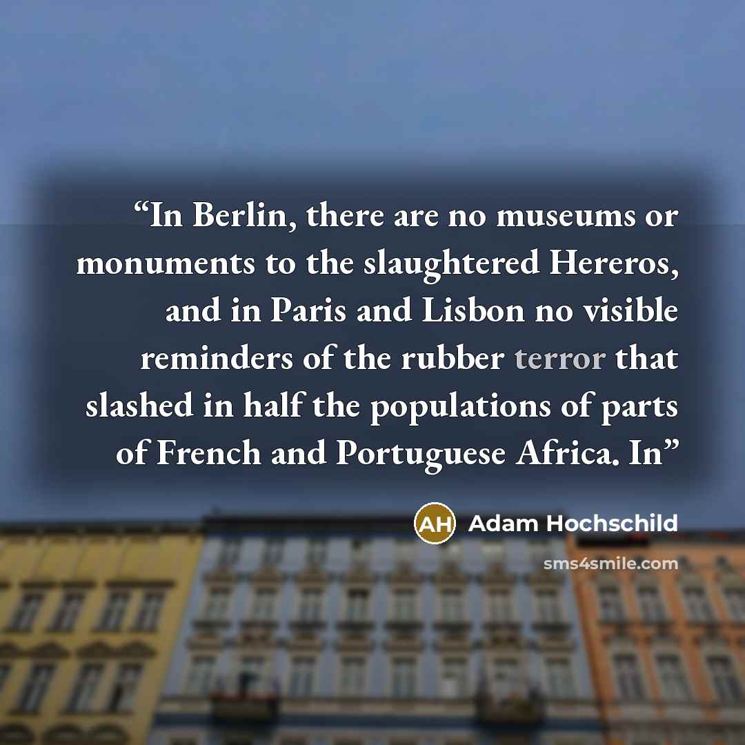 “In Berlin, there are no museums or monuments to the slaughtered Hereros, and in Paris and Lisbon no visible reminders of the rubber terror that slashed in half the populations of parts of French and Portuguese Africa. In” quote by Adam Hochschild