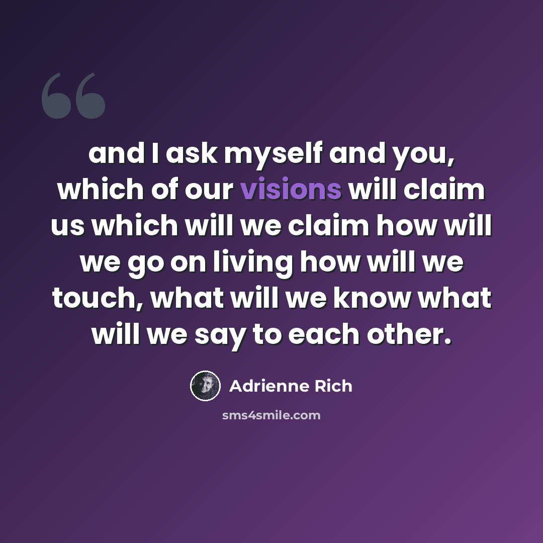 “and I ask myself and you, which of our visions will claim us which will we claim how will we go on living how will we touch, what will we know what will we say to each other.” quote by Adrienne Rich