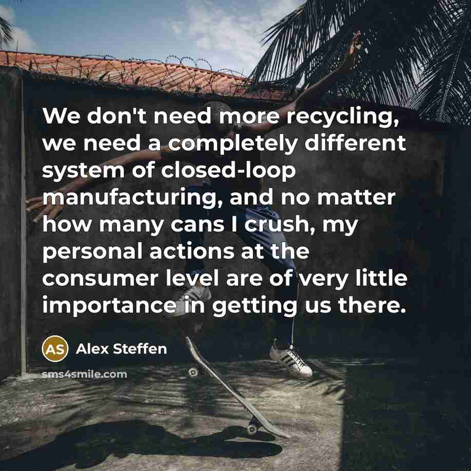 “We don't need more recycling, we need a completely different system of closed-loop manufacturing, and no matter how many cans I crush, my personal actions at the consumer level are of very little importance in getting us there.” quote by Alex Steffen
