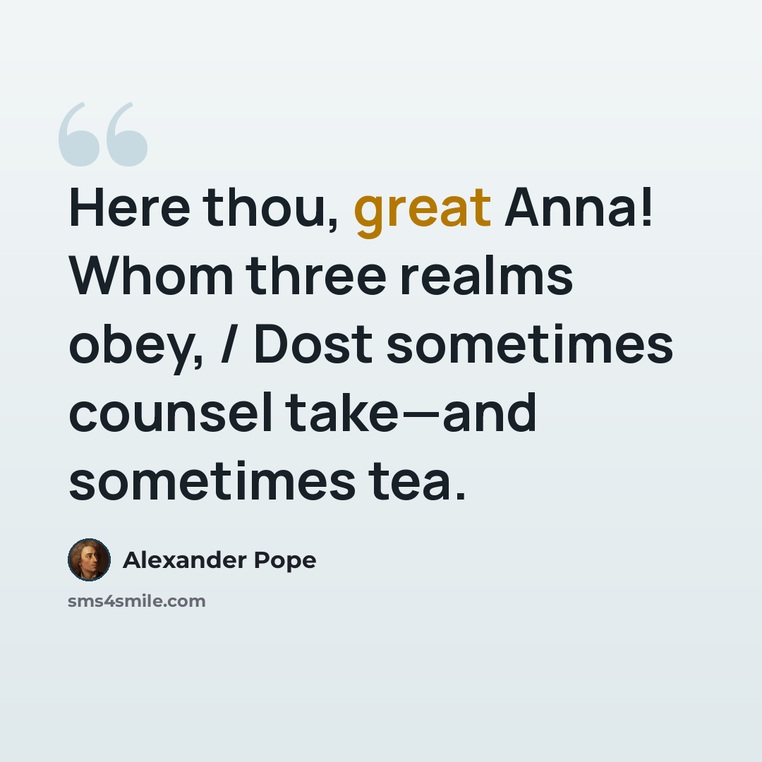 “Here thou, great Anna! Whom three realms obey, / Dost sometimes counsel take—and sometimes tea.” quote by Alexander Pope