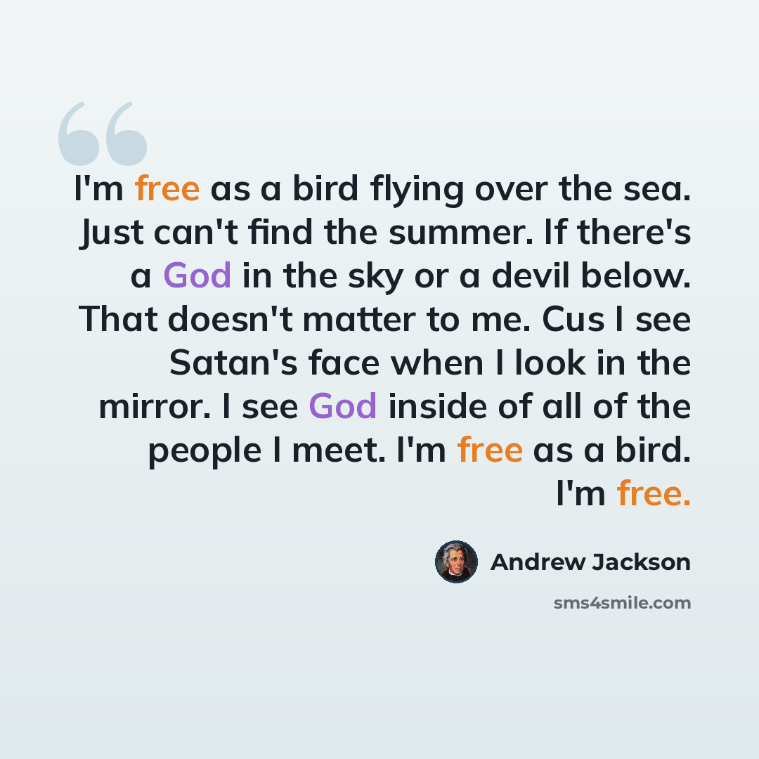 “I'm free as a bird flying over the sea. Just can't find the summer. If there's a God in the sky or a devil below. That doesn't matter to me. Cus I see Satan's face when I look in the mirror. I see God inside of all of the people I meet. I'm free as a bird. I'm free.” quote by Andrew Jackson