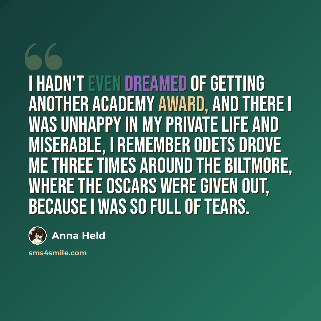 “I hadn't even dreamed of getting another Academy Award, and there I was unhappy in my private life and miserable, I remember Odets drove me three times around the Biltmore, where the Oscars were given out, because I was so full of tears.” quote by Anna Held