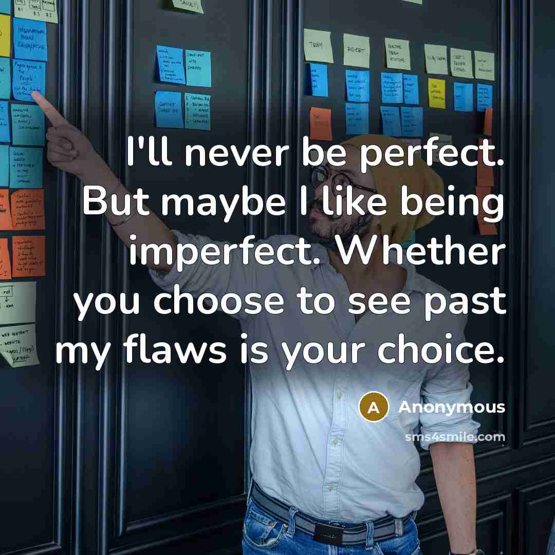 “I'll never be perfect. But maybe I like being imperfect. Whether you choose to see past my flaws is your choice.” quote by Anonymous